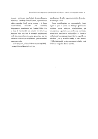 Procedimentos, Avanços e Dificuldades dos Professores de Educação Física Formados numa Perspectiva Científica   oi



trínseco e extrínseco, transferência de aprendizagem,               atenderam aos desafios impostos na prática do ensino
memória, o videoteipe como Jeedback, organização da                 da Educação Física.
prática, métodos global, parcial e misto — já foram                      Como considerações ou recomendações finais
exaustivamente      estudados        por         diferentes         sugere-se que os cursos de formação profissional
pesquisadores, notadamente nos Estados Unidos. Não                  procurem         novos       modelos,        principalmente           que
se trata de recomendar um aumento no número de                      considerem as expectativas dos professores em relação
pesquisas nesta área, mas de promover mudanças no                   a uma maior aproximação teórico-prática. A formação
modo de encaminhamento destas pesquisas, quer no                    profissi onal baseada na prática reflexiva, sugerida por
sentido da identificação do problema, quer na metodo-               Shulman (1987), Lawson (1990) e Perez Gomez
logia empregada.                                                    (1992), já discutida no decorrer deste trabalho, pode
   Essas pesquisas, como concluem Hoffman (1990),                   responder a algumas dessas questões.
Lawson (1990) e Darido (1994), não




                                                                                t
 
