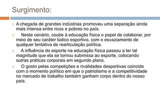 Surgimento:
 A chegada de grandes indústrias promoveu uma separação ainda
mais intensa entre ricos e pobres no país.
 Neste cenário, coube à educação física o papel de colaborar, por
meio de seu caráter lúdico esportivo, com o esvaziamento de
qualquer tentativa de rearticulação política.
 A influência do esporte na educação física passou a ter tal
magnitude que ela se tornou submissa ao esporte, colocando
outras práticas corporais em segundo plano.
 O gosto pelas competições e rivalidades desportivas coincide
com o momento político em que o patriotismo e a competitividade
no mercado de trabalho também ganham corpo dentro do nosso
país.
 