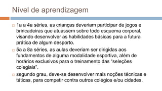 Nível de aprendizagem
 1a a 4a séries, as crianças deveriam participar de jogos e
brincadeiras que atuassem sobre todo esquema corporal,
visando desenvolver as habilidades básicas para a futura
prática de algum desporto.
 5a a 8a séries, as aulas deveriam ser dirigidas aos
fundamentos de alguma modalidade esportiva, além de
horários exclusivos para o treinamento das “seleções
colegiais”.
 segundo grau, deve-se desenvolver mais noções técnicas e
táticas, para competir contra outros colégios e/ou cidades.
 