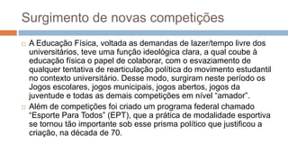 Surgimento de novas competições
 A Educação Física, voltada as demandas de lazer/tempo livre dos
universitários, teve uma função ideológica clara, a qual coube à
educação física o papel de colaborar, com o esvaziamento de
qualquer tentativa de rearticulação política do movimento estudantil
no contexto universitário. Desse modo, surgiram neste período os
Jogos escolares, jogos municipais, jogos abertos, jogos da
juventude e todas as demais competições em nível “amador”.
 Além de competições foi criado um programa federal chamado
“Esporte Para Todos” (EPT), que a prática de modalidade esportiva
se tornou tão importante sob esse prisma político que justificou a
criação, na década de 70.
 