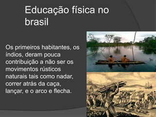 Educação física no
brasil
Os primeiros habitantes, os
índios, deram pouca
contribuição a não ser os
movimentos rústicos
naturais tais como nadar,
correr atrás da caça,
lançar, e o arco e flecha.
 