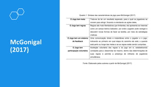 McGonigal
(2017)
Quadro 1: Síntese das características de jogo para McGonigal (2017)
O Jogo tem meta Trata-se de ter um resultado esperado, para o qual os jogadores se
movem para atingir, focando e orientando as ações deles.
O Jogo tem regras Regras são mais libertadoras que limitantes, ela apresenta as mesmas
como um campo teórico balizador, por onde o jogador pode navegar e
descobrir novas formas de fazer as tarefas, por meio de estratégias
criativas.
O Jogo tem um sistema
de feedback
Uma comunicação direta e instantânea entre o jogador e o jogo,
indicando ao primeiro em qual etapa do caminho ele está, o quando
está perto ou longe das metas e se as regras estão sendo cumpridas.
O Jogo tem
participação voluntária
Aceitação voluntária das regras e do jogo em si, estabelecendo
condições para o desenrolar do mesmo, dentro das determinações de
suas regras e permita a presença de milhares de jogadores
simultâneos.
Fonte: Elaborado pelos autores a partir de McGonigal (2017)
 