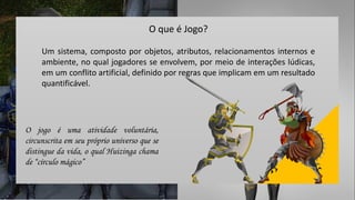 Um sistema, composto por objetos, atributos, relacionamentos internos e
ambiente, no qual jogadores se envolvem, por meio de interações lúdicas,
em um conflito artificial, definido por regras que implicam em um resultado
quantificável.
O que é Jogo?
O jogo é uma atividade voluntária,
circunscrita em seu próprio universo que se
distingue da vida, o qual Huizinga chama
de “círculo mágico”
 