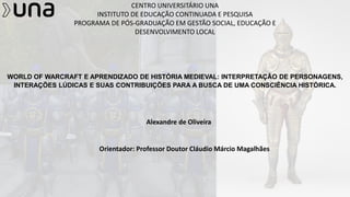 CENTRO UNIVERSITÁRIO UNA
INSTITUTO DE EDUCAÇÃO CONTINUADA E PESQUISA
PROGRAMA DE PÓS-GRADUAÇÃO EM GESTÃO SOCIAL, EDUCAÇÃO E
DESENVOLVIMENTO LOCAL
WORLD OF WARCRAFT E APRENDIZADO DE HISTÓRIA MEDIEVAL: INTERPRETAÇÃO DE PERSONAGENS,
INTERAÇÕES LÚDICAS E SUAS CONTRIBUIÇÕES PARA A BUSCA DE UMA CONSCIÊNCIA HISTÓRICA.
Alexandre de Oliveira
Orientador: Professor Doutor Cláudio Márcio Magalhães
 