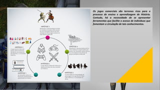 Os jogos comerciais são terrenos ricos para o
processo de ensino e aprendizagem de História.
Contudo, há a necessidade de se apresentar
ferramentas que facilite o acesso de indivíduos que
fomentam a circulação de tais conhecimentos.
 
