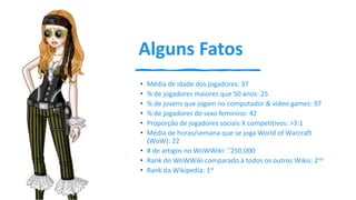 Alguns Fatos
• Média de idade dos jogadores: 37
• % de jogadores maiores que 50 anos: 25
• % de jovens que jogam no computador & video games: 97
• % de jogadores do sexo feminino: 42
• Proporção de jogadores sociais X competitivos: >3:1
• Média de horas/semana que se joga World of Warcraft
(WoW): 22
• # de artigos no WoWWiki: ˜250,000
• Rank do WoWWiki comparado à todos os outros Wikis: 2nd
• Rank da Wikipedia: 1st
 