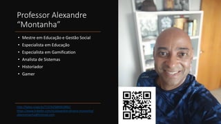 Professor Alexandre
“Montanha”
• Mestre em Educação e Gestão Social
• Especialista em Educação
• Especialista em Gamification
• Analista de Sistemas
• Historiador
• Gamer
http://lattes.cnpq.br/7137425845019062
https://www.linkedin.com/in/alexandre-oliveira-montanha/
alexmontanha@hotmail.com
 