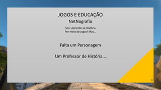 3
JOGOS E EDUCAÇÃO
NetNografia
Sim, Aprende-se História
Por meio de jogos! Mas...
Falta um Personagem
Um Professor de História...
 