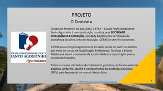 7
PROJETO
O Contexto
Criada em fevereiro no ano 2000, a EPSA – Escola Profissionalizante
Santo Agostinho é uma instituição mantida pela SOCIEDADE
INTELIGÊNCIA E CORAÇÃO, entidade beneficente certificada de
assistência social na área de educação (CEBAS) e sem fins lucrativos.
A EPSA atua com protagonismo na inclusão social de jovens e adultos,
por meio de cursos de Qualificação Profissional, Técnicos e Ensino
Médio que visam o aumento da escolaridade e a capacitação para o
mundo do trabalho.
Todos os cursos ofertados são totalmente gratuitos, incluindo material
didático, uniforme, lanche e equipamentos de proteção individual
(EPI’s) para frequentar os nossos laboratórios.
Fonte: https://epsa.com.br/escola/nossa-historia/
 