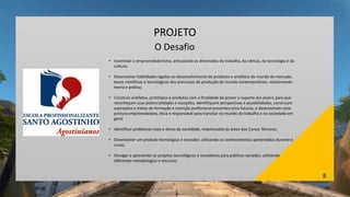 8
PROJETO
O Desafio
• Incentivar o empreendedorismo, articulando as dimensões do trabalho, da ciência, da tecnologia e da
cultura;
• Desenvolver habilidades ligadas ao desenvolvimento de produtos e artefatos do mundo do mercado,
bases científicas e tecnológicas dos processos de produção do mundo contemporâneo, relacionando
teoria e prática;
• Construir artefatos, protótipos e produtos com a finalidade de prover o suporte aos jovens para que
reconheçam suas potencialidades e vocações, identifiquem perspectivas e possibilidades, construam
aspirações e metas de formação e inserção profissional presentes e/ou futuras, e desenvolvam uma
postura empreendedora, ética e responsável para transitar no mundo do trabalho e na sociedade em
geral
• Identificar problemas reais e dores da sociedade, relacionados às áreas dos Cursos Técnicos;
• Desenvolver um produto tecnológico e inovador, utilizando os conhecimentos apreendidos durante o
curso;
• Divulgar e apresentar os projetos tecnológicos e inovadores para públicos variados, utilizando
diferentes metodologias e recursos;
 