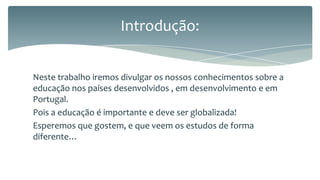Introdução:
Neste trabalho iremos divulgar os nossos conhecimentos sobre a
educação nos países desenvolvidos , em desenvolvimento e em
Portugal.
Pois a educação é importante e deve ser globalizada!
Esperemos que gostem, e que veem os estudos de forma
diferente…

 