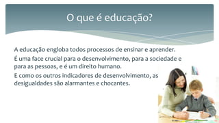 O que é educação?
A educação engloba todos processos de ensinar e aprender.
É uma face crucial para o desenvolvimento, para a sociedade e
para as pessoas, e é um direito humano.
E como os outros indicadores de desenvolvimento, as
desigualdades são alarmantes e chocantes.

 