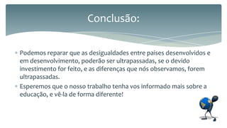 Conclusão:
Podemos reparar que as desigualdades entre paises desenvolvidos e
em desenvolvimento, poderão ser ultrapassadas, se o devido
investimento for feito, e as diferenças que nós observamos, forem
ultrapassadas.
Esperemos que o nosso trabalho tenha vos informado mais sobre a
educação, e vê-la de forma diferente!

 