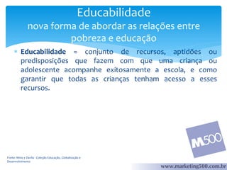 Educabilidade
nova forma de abordar as relações entre
pobreza e educação
 Educabilidade = conjunto de recursos, aptidões ou
predisposições que fazem com que uma criança ou
adolescente acompanhe exitosamente a escola, e como
garantir que todas as crianças tenham acesso a esses
recursos.

Fonte: Mino y Davila - Coleção Educação, Globalização e
Desenvolvimento

 