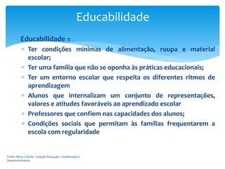 Educabilidade
 Educabilidade =
 Ter condições mínimas de alimentação, roupa e material
escolar;
 Ter uma família que não se oponha às práticas educacionais;
 Ter um entorno escolar que respeita os diferentes ritmos de
aprendizagem
 Alunos que internalizam um conjunto de representações,
valores e atitudes favoráveis ao aprendizado escolar
 Professores que confiem nas capacidades dos alunos;
 Condições sociais que permitam às famílias frequentarem a
escola com regularidade

Fonte: Mino y Davila - Coleção Educação, Globalização e
Desenvolvimento

 