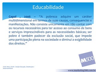 Educabilidade
 Cepal , 2006 – “A pobreza adquire um caráter
multidimensional em termos de suas causas, consequencias e
manifestações. Não consiste unicamente em não contar com
os recursos necessários para ter acesso ao consumo de bens
e serviços imprescindíveis para as necessidades básicas; ser
pobre é também padecer da exclusão social, que impede
uma participação plena na sociedade e diminui a exigibilidade
dos direitos.”

Fonte: Mino y Davila - Coleção Educação, Globalização e
Desenvolvimento

 