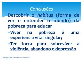 Conclusões
Descobrir o habitus (forma de
ver e entender o mundo) da
pobreza para educar
Viver na pobreza é uma
experiência vital singular;
Ter força para sobreviver a
violência, abandono e depressão
Fonte: Mino y Davila - Coleção Educação, Globalização e
Desenvolvimento

 