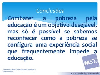 Conclusões
Combater
a
pobreza
pela
educação é um objetivo desejável,
mas só é possível se sabemos
reconhecer como a pobreza se
configura uma experiência social
que frequentemente impede a
educação.
Fonte: Mino y Davila - Coleção Educação, Globalização e
Desenvolvimento

 