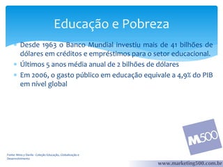 Educação e Pobreza
 Desde 1963 o Banco Mundial investiu mais de 41 bilhões de
dólares em créditos e empréstimos para o setor educacional.
 Últimos 5 anos média anual de 2 bilhões de dólares
 Em 2006, o gasto público em educação equivale a 4,9% do PIB
em nível global

Fonte: Mino y Davila - Coleção Educação, Globalização e
Desenvolvimento

 