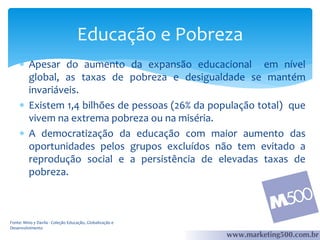 Educação e Pobreza
 Apesar do aumento da expansão educacional em nível
global, as taxas de pobreza e desigualdade se mantém
invariáveis.
 Existem 1,4 bilhões de pessoas (26% da população total) que
vivem na extrema pobreza ou na miséria.
 A democratização da educação com maior aumento das
oportunidades pelos grupos excluídos não tem evitado a
reprodução social e a persistência de elevadas taxas de
pobreza.

Fonte: Mino y Davila - Coleção Educação, Globalização e
Desenvolvimento

 