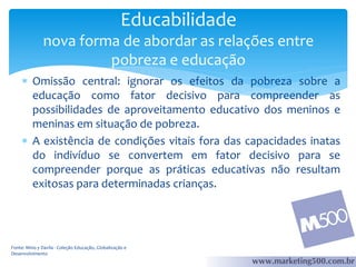 Educabilidade
nova forma de abordar as relações entre
pobreza e educação
 Omissão central: ignorar os efeitos da pobreza sobre a
educação como fator decisivo para compreender as
possibilidades de aproveitamento educativo dos meninos e
meninas em situação de pobreza.
 A existência de condições vitais fora das capacidades inatas
do indivíduo se convertem em fator decisivo para se
compreender porque as práticas educativas não resultam
exitosas para determinadas crianças.

Fonte: Mino y Davila - Coleção Educação, Globalização e
Desenvolvimento

 