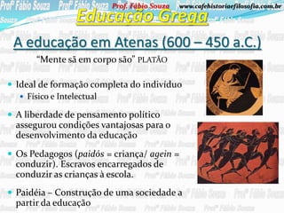 Prof. Fábio Souza   www.cafehistoriaefilosofia.com.br




 A educação em Atenas (600 – 450 a.C.)
       “Mente sã em corpo são” PLATÃO

 Ideal de formação completa do indivíduo
    Físico e Intelectual

 A liberdade de pensamento político
  assegurou condições vantajosas para o
  desenvolvimento da educação
 Os Pedagogos (paidós = criança/ agein =
  conduzir). Escravos encarregados de
  conduzir as crianças à escola.
 Paidéia – Construção de uma sociedade a
  partir da educação
 
