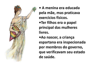 • A menina era educada
pela mãe, mas praticava
exercícios físicos.
•Ter filhos era o papel
principal das mulheres
livres.
•Ao nascer, a criança
espartana era inspecionada
por membros do governo,
que verificavam seu estado
de saúde.
 