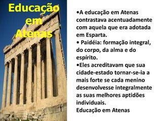 Educação   •A educação em Atenas
   em      contrastava acentuadamente
           com aquela que era adotada
 Atenas    em Esparta.
           • Paidéia: formação integral,
           do corpo, da alma e do
           espírito.
           •Eles acreditavam que sua
           cidade-estado tornar-se-ia a
           mais forte se cada menino
           desenvolvesse integralmente
           as suas melhores aptidões
           individuais.
           Educação em Atenas
 