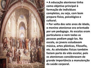 • A educação ateniense tinha
como objetivo principal à
formação de indivíduos
completos, ou seja, com bom
preparo físico, psicológico e
cultural.
• Por volta dos sete anos de idade,
o menino ateniense era orientado
por um pedagogo. As escolas eram
particulares e nem todas as
pessoas podiam pagá-las. Na
escola, os jovens estudavam
música, artes plásticas, Filosofia,
etc. As atividades físicas também
faziam parte da vida escolar, pois
os atenienses consideravam de
grande importância a manutenção
da saúde corporal.
 