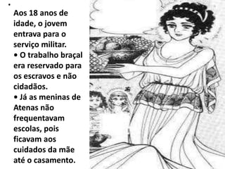 •
    Aos 18 anos de
    idade, o jovem
    entrava para o
    serviço militar.
    • O trabalho braçal
    era reservado para
    os escravos e não
    cidadãos.
    • Já as meninas de
    Atenas não
    frequentavam
    escolas, pois
    ficavam aos
    cuidados da mãe
    até o casamento.
 