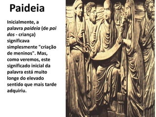 Paideia
Inicialmente, a
palavra paideia (de pai
dos - criança)
significava
simplesmente "criação
de meninos". Mas,
como veremos, este
significado inicial da
palavra está muito
longe do elevado
sentido que mais tarde
adquiriu.
 