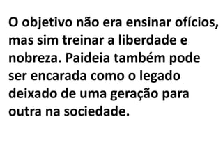 O objetivo não era ensinar ofícios,
mas sim treinar a liberdade e
nobreza. Paideia também pode
ser encarada como o legado
deixado de uma geração para
outra na sociedade.
 