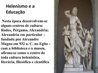 Helenismo e a
   Educação
 Nesta época desenvolvem-se
alguns centros de cultura:
Rodes, Pérgamo, Alexandria;
Alexandria em particular –
fundada por Alexandre
Magno em 932 a. C. no Egito -
com a biblioteca e o museu,
afirma-se como o centro de
toda cultura helenística,
literária, filosófica e científica
 