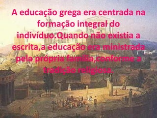 A educação grega era centrada na
       formação integral do
 indivíduo.Quando não existia a
escrita,a educação era ministrada
 pela própria família,conforme a
         tradição religiosa.
 