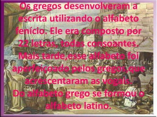 Os gregos desenvolveram a
  escrita utilizando o alfabeto
 fenício. Ele era composto por
  22 letras, todas consoantes.
  Mais tarde,esse alfabeto foi
aperfeiçoado pelos gregos,que
   acrescentaram as vogais.
Do alfabeto grego se formou o
         alfabeto latino.
 