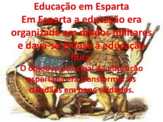 Educação em Esparta
  Em Esparta a educação era
organizada em modos militares
 e dava-se ênfase à educação
               física.
 O objetivo principal da educação
  espartana era transformar os
   cidadãos em bons soldados.
 