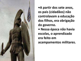 •A partir dos sete anos,
os pais (cidadãos) não
controlavam a educação
dos filhos, era obrigação
do governo.
• Nessa época não havia
escolas, o aprendizado
era feito em
acampamentos militares.
 