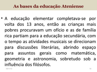 As bases da educação Ateniense

• A educação elementar completava-se por
volta dos 13 anos, então as crianças mais
pobres procuravam um ofício e as de família
rica partiam para a educação secundária, com
o tempo as atividades musicais se direcionam
para discussões literárias, abrindo espaço
para assuntos gerais como matemática,
geometria e astronomia, sobretudo sob a
influência dos filósofos.
19/11/13

10

 