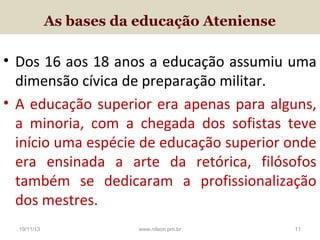 As bases da educação Ateniense

• Dos 16 aos 18 anos a educação assumiu uma
dimensão cívica de preparação militar.
• A educação superior era apenas para alguns,
a minoria, com a chegada dos sofistas teve
início uma espécie de educação superior onde
era ensinada a arte da retórica, filósofos
também se dedicaram a profissionalização
dos mestres.
19/11/13

www.nilson.pro.br

11

 