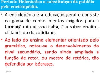 Período Helenístico a substituiçao da paidéia
pela enciclopédia.

• A enciclopédia é a educação geral e consiste
na gama de conhecimentos exigidos para a
formação da pessoa culta, é o saber erudito,
distanciado do cotidiano.
• Ao lado do ensino elementar orientado pelo
gramático, notou-se o desenvolvimento do
nível secundário, sendo ainda ampliada a
função de retor, ou mestre de retórica, tão
defendida por Isócrates.
19/11/13

12

 