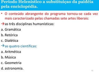 Período Helenístico a substituiçao da paidéia
pela enciclopédia.
• O conteúdo abrangente do programa tornou-se cada vez
mais caracterizado pelas chamadas sete artes liberais:
as três disciplinas humanísticas:
a. Gramática
b. Retórica
c. Dialética
as quatro científicas:
a. Aritmética
b. Música
c. Geometria
d. astronomia.
13

 