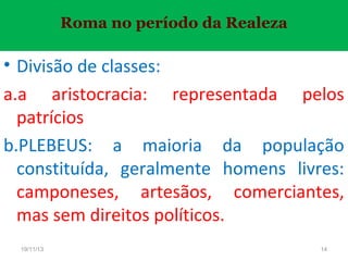 Roma no período da Realeza

• Divisão de classes:
a.a aristocracia: representada pelos
patrícios
b.PLEBEUS: a maioria da população
constituída, geralmente homens livres:
camponeses, artesãos, comerciantes,
mas sem direitos políticos.
19/11/13

14

 