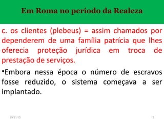 Em Roma no período da Realeza

c. os clientes (plebeus) = assim chamados por
dependerem de uma família patrícia que lhes
oferecia proteção jurídica em troca de
prestação de serviços.
•Embora nessa época o número de escravos
fosse reduzido, o sistema começava a ser
implantado.
19/11/13

15

 