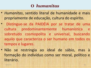 O humanitas

• Humanitas, sentido literal de humanidade e mais
propriamente de educação, cultura do espírito.
• Distingue-se da PAIDÉIA por se tratar de uma
cultura predominantemente humanística e
sobretudo cosmopolita e universal, buscando
aquilo que caracteriza o ser humano em todos os
tempos e lugares.
• Não se restringia ao ideal de sábio, mas à
formação do indivíduo como ser moral, político e
literário.
19/11/13

16

 