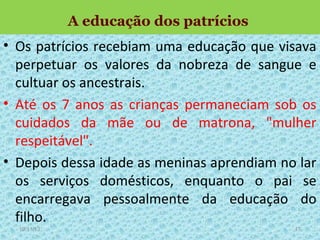 A educação dos patrícios

• Os patrícios recebiam uma educação que visava
perpetuar os valores da nobreza de sangue e
cultuar os ancestrais.
• Até os 7 anos as crianças permaneciam sob os
cuidados da mãe ou de matrona, "mulher
respeitável".
• Depois dessa idade as meninas aprendiam no lar
os serviços domésticos, enquanto o pai se
encarregava pessoalmente da educação do
filho.
19/11/13

17

 