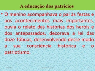 A educação dos patrícios

• O menino acompanhava o pai às festas e
aos acontecimentos mais importantes,
ouvia o relato das histórias dos heróis e
dos antepassados, decorava a lei das
doze Tábuas, desenvolvendo desse modo
a sua consciência histórica e o
patriotismo.
19/11/13

www.nilson.pro.br

18

 