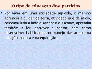 O tipo de educação dos patrícios
• Por viver em uma sociedade agrícola, o menino
aprendia a cuidar da terra, atividade que de início,
colocava lado a lado o senhor e o escravo, aprendia
também a ler, escrever e contar, bem como
desenvolver habilidades no manejo das armas, na
natação, na luta e na equitação.

19/11/13

www.nilson.pro.br

19

 