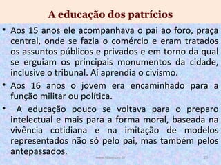 A educação dos patrícios
• Aos 15 anos ele acompanhava o pai ao foro, praça
central, onde se fazia o comércio e eram tratados
os assuntos públicos e privados e em torno da qual
se erguiam os principais monumentos da cidade,
inclusive o tribunal. Aí aprendia o civismo.
• Aos 16 anos o jovem era encaminhado para a
função militar ou política.
• A educação pouco se voltava para o preparo
intelectual e mais para a forma moral, baseada na
vivência cotidiana e na imitação de modelos
representados não só pelo pai, mas também pelos
antepassados.
www.nilson.pro.br

20

 