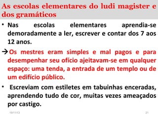 As escolas elementares do ludi magister e
dos gramáticos
• Nas
escolas
elementares
aprendia-se
demoradamente a ler, escrever e contar dos 7 aos
12 anos.
Os mestres eram simples e mal pagos e para
desempenhar seu ofício ajeitavam-se em qualquer
espaço: uma tenda, a entrada de um templo ou de
um edifício público.
• Escreviam com estiletes em tabuinhas enceradas,
aprendendo tudo de cor, muitas vezes ameaçados
por castigo.
19/11/13

21

 