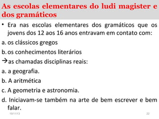 As escolas elementares do ludi magister e
dos gramáticos
• Era nas escolas elementares dos gramáticos que os
jovens dos 12 aos 16 anos entravam em contato com:
a. os clássicos gregos
b. os conhecimentos literários
as chamadas disciplinas reais:
a. a geografia.
b. A aritmética
c. A geometria e astronomia.
d. Iniciavam-se também na arte de bem escrever e bem
falar.
19/11/13

22

 